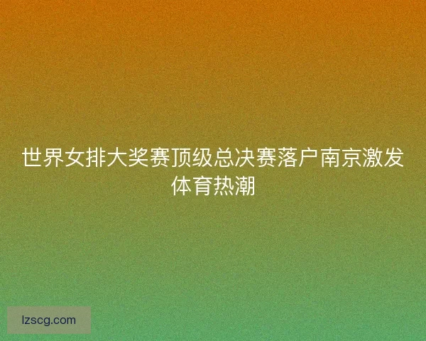 世界女排大奖赛顶级总决赛落户南京激发体育热潮