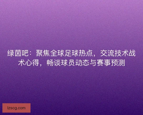 绿茵吧：聚焦全球足球热点，交流技术战术心得，畅谈球员动态与赛事预测