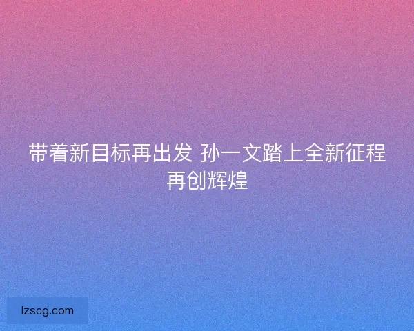 带着新目标再出发 孙一文踏上全新征程再创辉煌