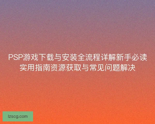 PSP游戏下载与安装全流程详解新手必读实用指南资源获取与常见问题解决