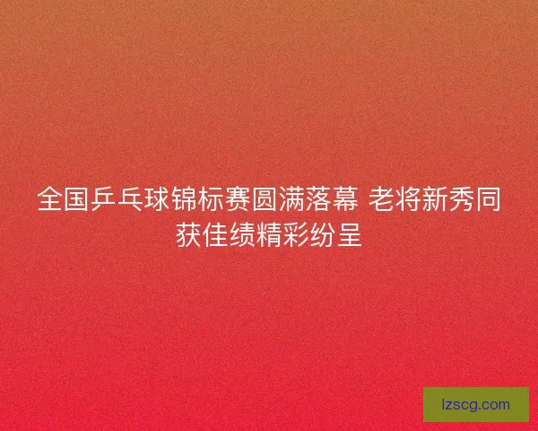 全国乒乓球锦标赛圆满落幕 老将新秀同获佳绩精彩纷呈