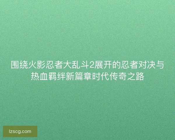 围绕火影忍者大乱斗2展开的忍者对决与热血羁绊新篇章时代传奇之路