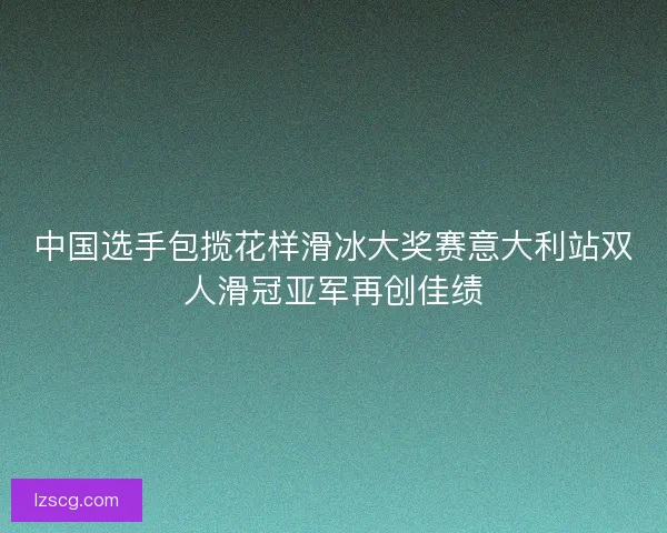 中国选手包揽花样滑冰大奖赛意大利站双人滑冠亚军再创佳绩