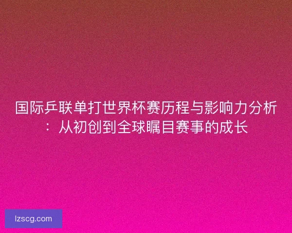 国际乒联单打世界杯赛历程与影响力分析：从初创到全球瞩目赛事的成长