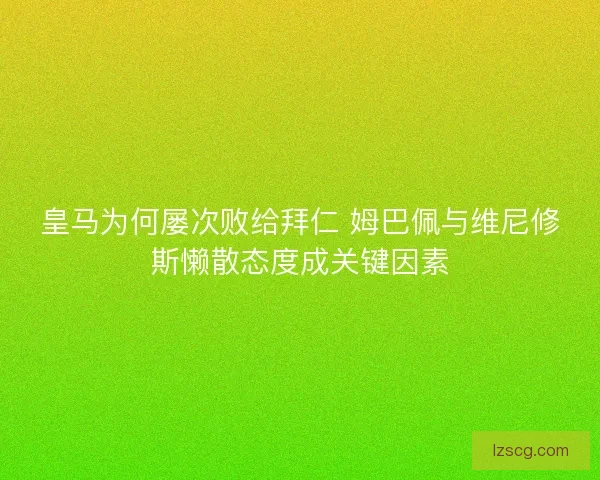 皇马为何屡次败给拜仁 姆巴佩与维尼修斯懒散态度成关键因素