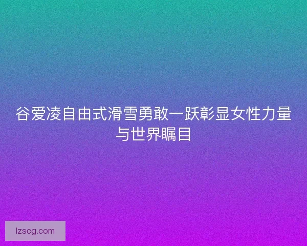 谷爱凌自由式滑雪勇敢一跃彰显女性力量与世界瞩目